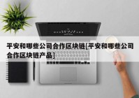 平安和哪些公司合作区块链[平安和哪些公司合作区块链产品]